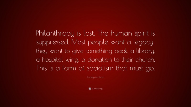 Lindsey Graham Quote: “Philanthropy is lost. The human spirit is suppressed. Most people want a legacy; they want to give something back, a library, a hospital wing, a donation to their church. This is a form of socialism that must go.”