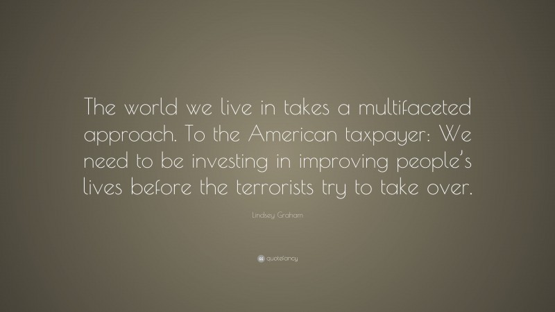 Lindsey Graham Quote: “The world we live in takes a multifaceted approach. To the American taxpayer: We need to be investing in improving people’s lives before the terrorists try to take over.”