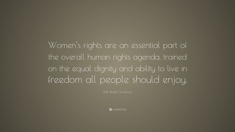 Ruth Bader Ginsburg Quote: “Women’s rights are an essential part of the overall human rights agenda, trained on the equal dignity and ability to live in freedom all people should enjoy.”