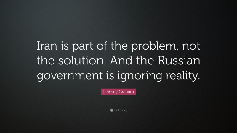 Lindsey Graham Quote: “Iran is part of the problem, not the solution. And the Russian government is ignoring reality.”