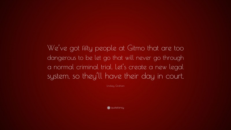 Lindsey Graham Quote: “We’ve got fifty people at Gitmo that are too dangerous to be let go that will never go through a normal criminal trial. Let’s create a new legal system, so they’ll have their day in court.”
