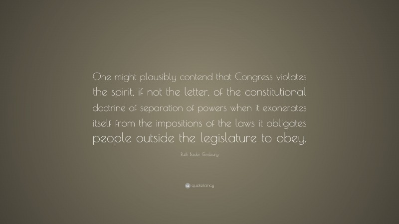 Ruth Bader Ginsburg Quote: “One might plausibly contend that Congress violates the spirit, if not the letter, of the constitutional doctrine of separation of powers when it exonerates itself from the impositions of the laws it obligates people outside the legislature to obey.”
