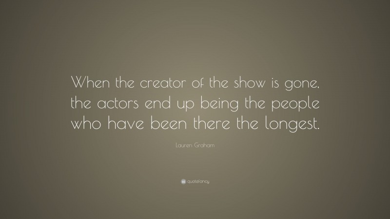 Lauren Graham Quote: “When the creator of the show is gone, the actors end up being the people who have been there the longest.”