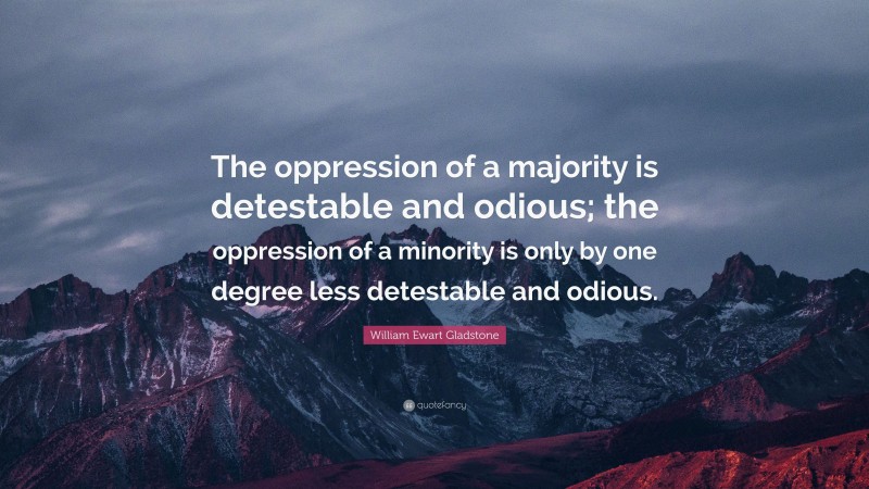 William Ewart Gladstone Quote: “The oppression of a majority is detestable and odious; the oppression of a minority is only by one degree less detestable and odious.”