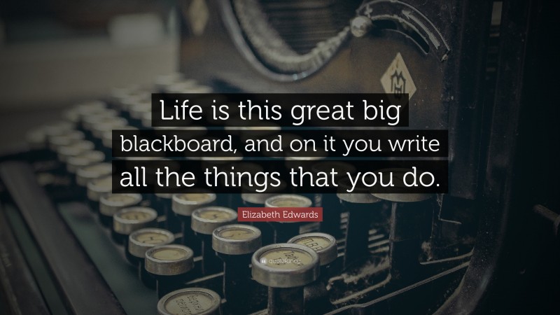 Elizabeth Edwards Quote: “Life is this great big blackboard, and on it you write all the things that you do.”