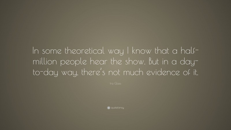 Ira Glass Quote: “In some theoretical way I know that a half-million people hear the show. But in a day-to-day way, there’s not much evidence of it.”