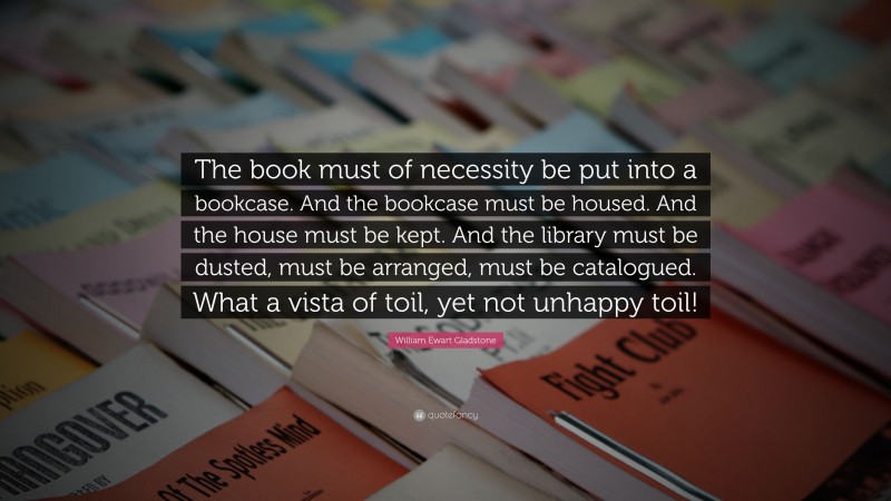 William Ewart Gladstone Quote: “The book must of necessity be put into a bookcase. And the bookcase must be housed. And the house must be kept. And the library must be dusted, must be arranged, must be catalogued. What a vista of toil, yet not unhappy toil!”