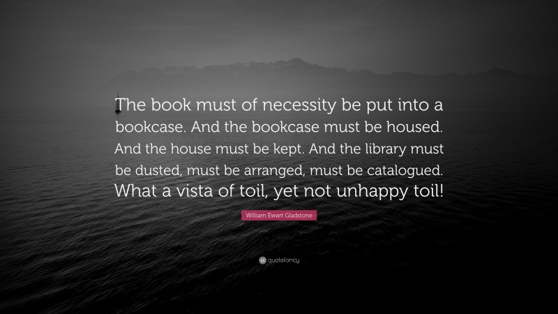 William Ewart Gladstone Quote: “The book must of necessity be put into a bookcase. And the bookcase must be housed. And the house must be kept. And the library must be dusted, must be arranged, must be catalogued. What a vista of toil, yet not unhappy toil!”