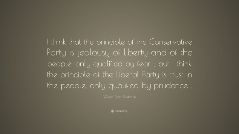 William Ewart Gladstone Quote: “I think that the principle of the Conservative Party is jealousy of liberty and of the people, only qualified by fear ; but I think the principle of the Liberal Party is trust in the people, only qualified by prudence .”