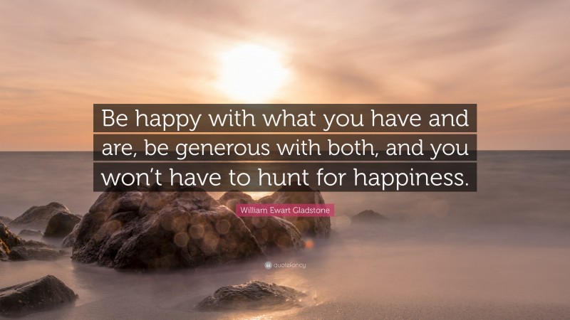 William Ewart Gladstone Quote: “Be happy with what you have and are, be generous with both, and you won’t have to hunt for happiness.”