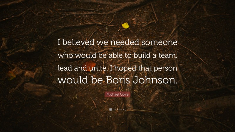 Michael Gove Quote: “I believed we needed someone who would be able to build a team, lead and unite. I hoped that person would be Boris Johnson.”