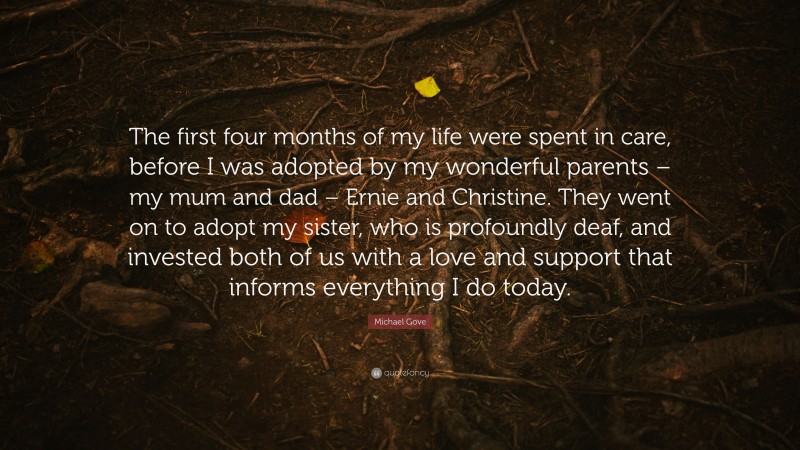Michael Gove Quote: “The first four months of my life were spent in care, before I was adopted by my wonderful parents – my mum and dad – Ernie and Christine. They went on to adopt my sister, who is profoundly deaf, and invested both of us with a love and support that informs everything I do today.”
