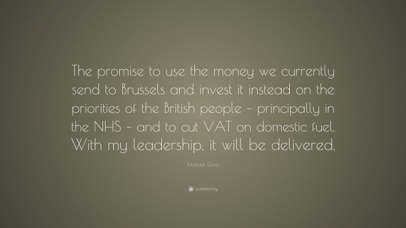Michael Gove Quote: “The promise to use the money we currently send to Brussels and invest it instead on the priorities of the British people – principally in the NHS – and to cut VAT on domestic fuel. With my leadership, it will be delivered.”