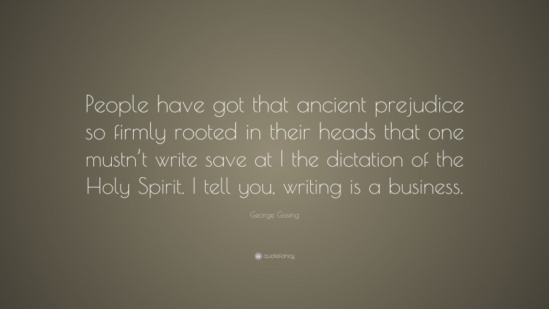 George Gissing Quote: “People have got that ancient prejudice so firmly rooted in their heads that one mustn’t write save at I the dictation of the Holy Spirit. I tell you, writing is a business.”
