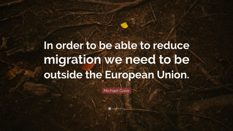 Michael Gove Quote: “In order to be able to reduce migration we need to be outside the European Union.”