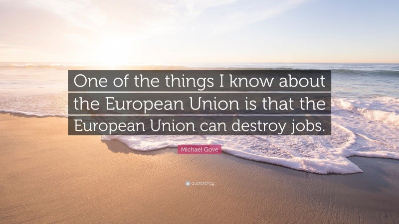 Michael Gove Quote: “One of the things I know about the European Union is that the European Union can destroy jobs.”