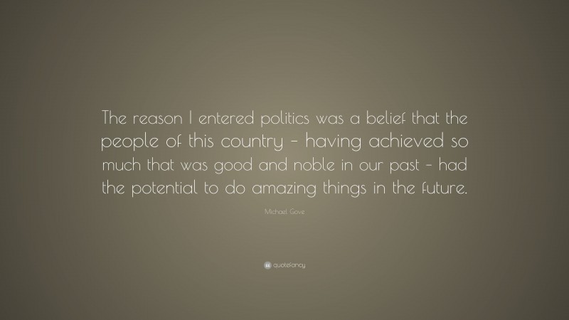 Michael Gove Quote: “The reason I entered politics was a belief that the people of this country – having achieved so much that was good and noble in our past – had the potential to do amazing things in the future.”