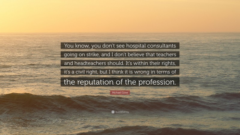 Michael Gove Quote: “You know, you don’t see hospital consultants going on strike, and I don’t believe that teachers and headteachers should. It’s within their rights, it’s a civil right, but I think it is wrong in terms of the reputation of the profession.”