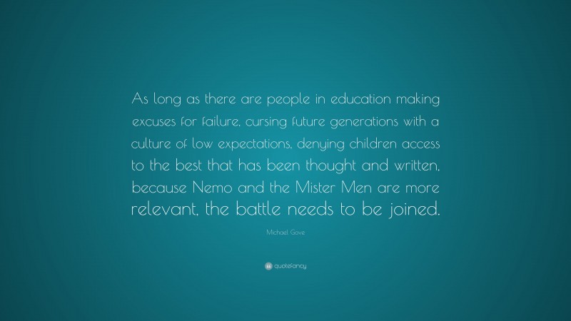 Michael Gove Quote: “As long as there are people in education making excuses for failure, cursing future generations with a culture of low expectations, denying children access to the best that has been thought and written, because Nemo and the Mister Men are more relevant, the battle needs to be joined.”