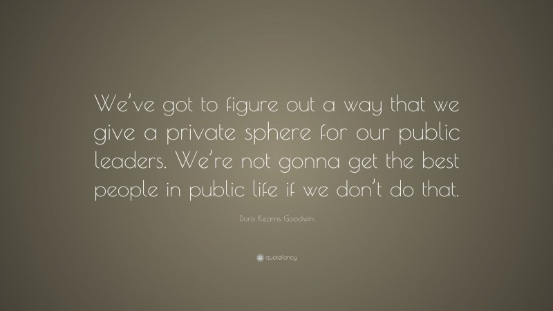 Doris Kearns Goodwin Quote: “We’ve got to figure out a way that we give a private sphere for our public leaders. We’re not gonna get the best people in public life if we don’t do that.”