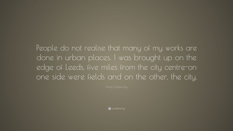 Andy Goldsworthy Quote: “People do not realise that many of my works are done in urban places. I was brought up on the edge of Leeds, five miles from the city centre-on one side were fields and on the other, the city.”