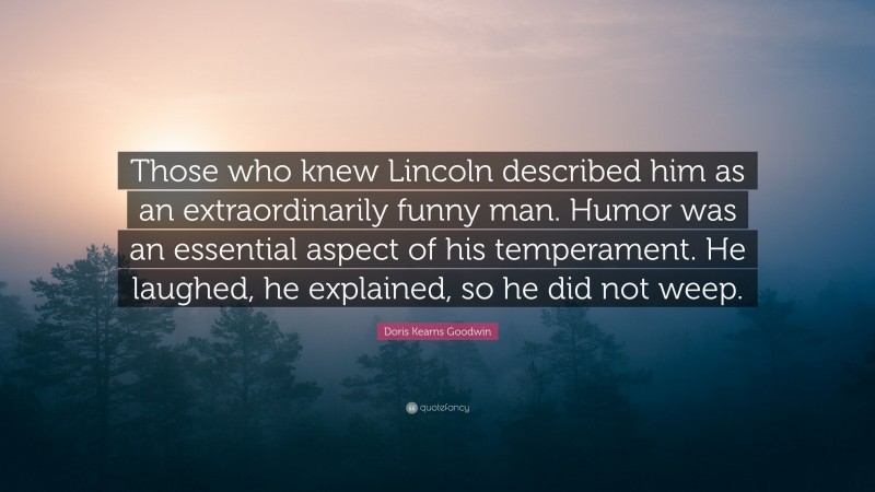 Doris Kearns Goodwin Quote: “Those who knew Lincoln described him as an extraordinarily funny man. Humor was an essential aspect of his temperament. He laughed, he explained, so he did not weep.”