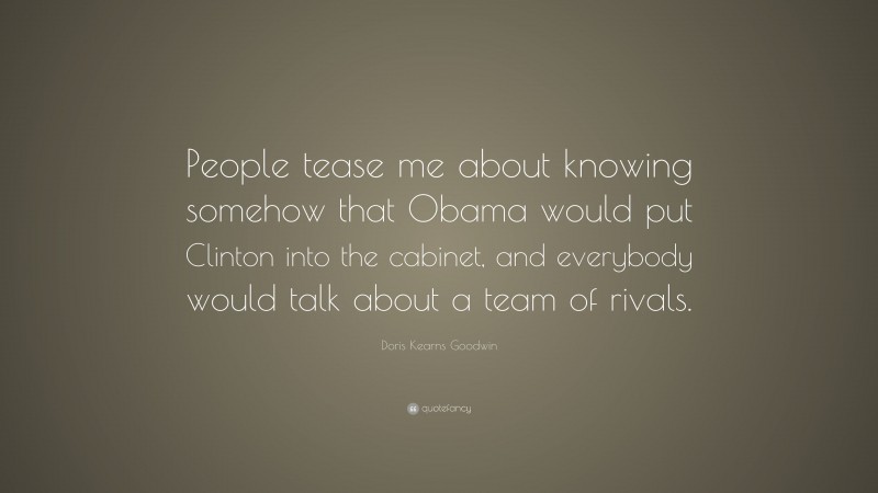 Doris Kearns Goodwin Quote: “People tease me about knowing somehow that Obama would put Clinton into the cabinet, and everybody would talk about a team of rivals.”