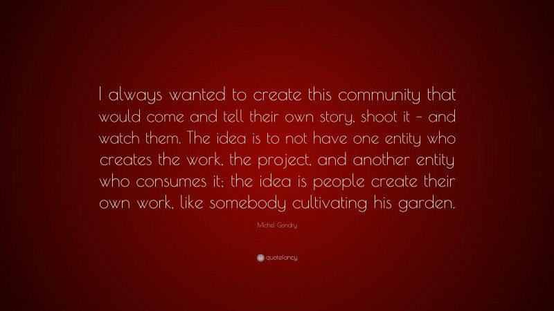 Michel Gondry Quote: “I always wanted to create this community that would come and tell their own story, shoot it – and watch them. The idea is to not have one entity who creates the work, the project, and another entity who consumes it; the idea is people create their own work, like somebody cultivating his garden.”