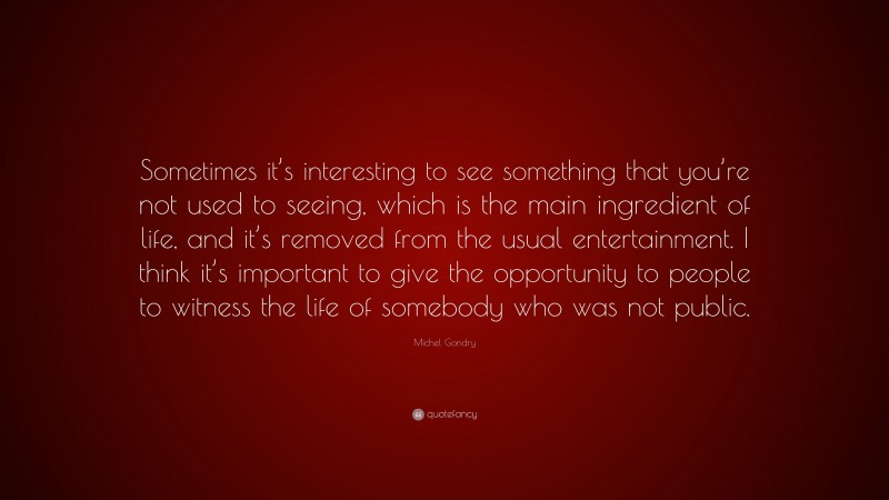 Michel Gondry Quote: “Sometimes it’s interesting to see something that you’re not used to seeing, which is the main ingredient of life, and it’s removed from the usual entertainment. I think it’s important to give the opportunity to people to witness the life of somebody who was not public.”