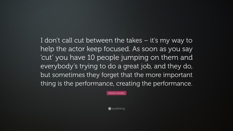 Michel Gondry Quote: “I don’t call cut between the takes – it’s my way to help the actor keep focused. As soon as you say ‘cut’ you have 10 people jumping on them and everybody’s trying to do a great job, and they do, but sometimes they forget that the more important thing is the performance, creating the performance.”