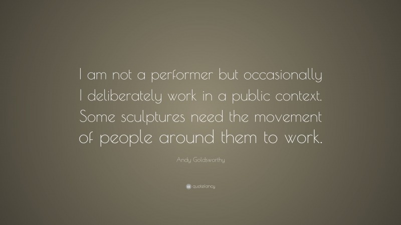 Andy Goldsworthy Quote: “I am not a performer but occasionally I deliberately work in a public context. Some sculptures need the movement of people around them to work.”