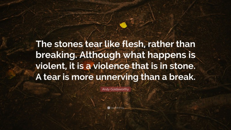 Andy Goldsworthy Quote: “The stones tear like flesh, rather than breaking. Although what happens is violent, it is a violence that is in stone. A tear is more unnerving than a break.”