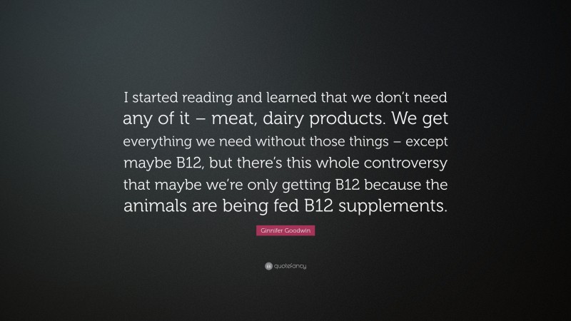 Ginnifer Goodwin Quote: “I started reading and learned that we don’t need any of it – meat, dairy products. We get everything we need without those things – except maybe B12, but there’s this whole controversy that maybe we’re only getting B12 because the animals are being fed B12 supplements.”