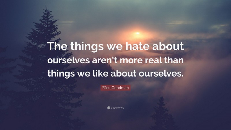Ellen Goodman Quote: “The things we hate about ourselves aren’t more real than things we like about ourselves.”