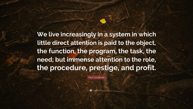 Paul Goodman Quote: “We live increasingly in a system in which little direct attention is paid to the object, the function, the program, the task, the need; but immense attention to the role, the procedure, prestige, and profit.”