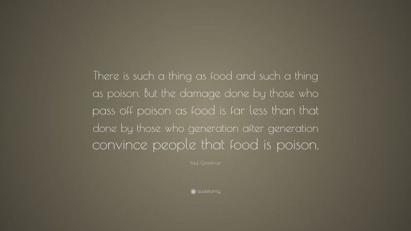 Paul Goodman Quote: “There is such a thing as food and such a thing as poison. But the damage done by those who pass off poison as food is far less than that done by those who generation after generation convince people that food is poison.”
