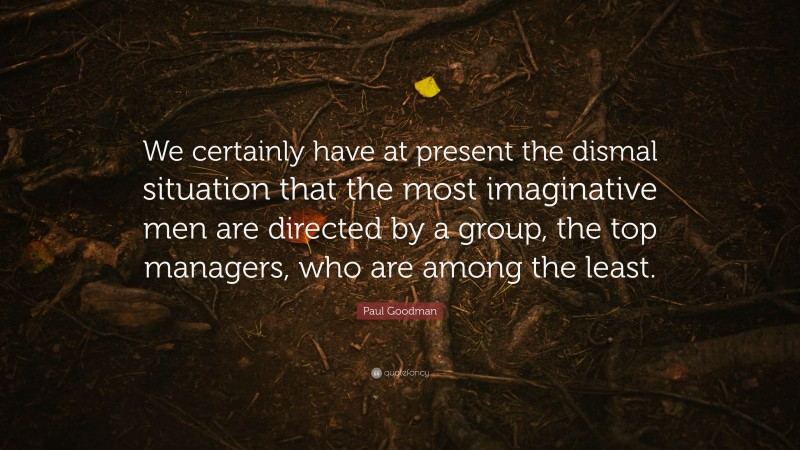 Paul Goodman Quote: “We certainly have at present the dismal situation that the most imaginative men are directed by a group, the top managers, who are among the least.”