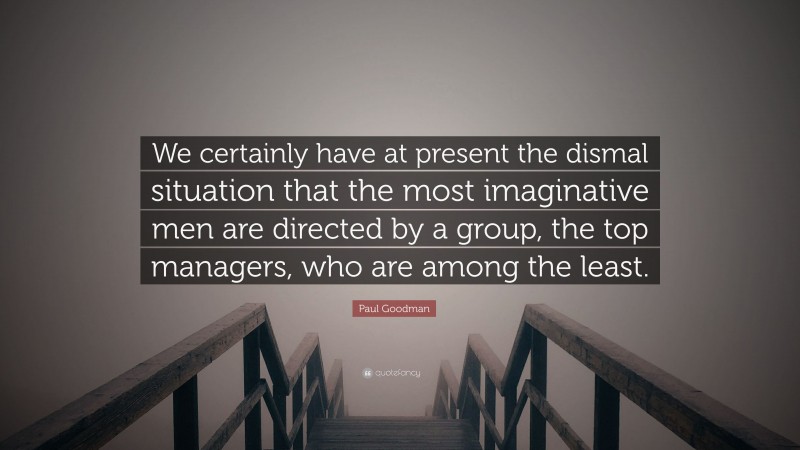 Paul Goodman Quote: “We certainly have at present the dismal situation that the most imaginative men are directed by a group, the top managers, who are among the least.”