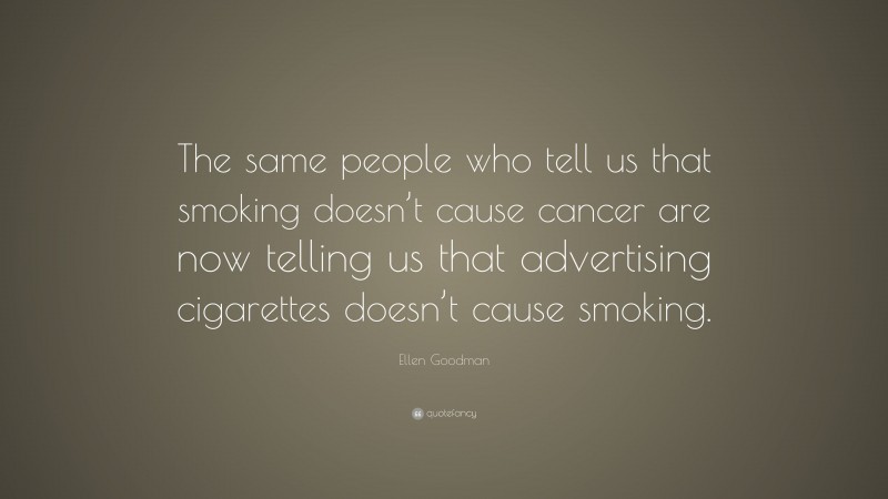 Ellen Goodman Quote: “The same people who tell us that smoking doesn’t cause cancer are now telling us that advertising cigarettes doesn’t cause smoking.”