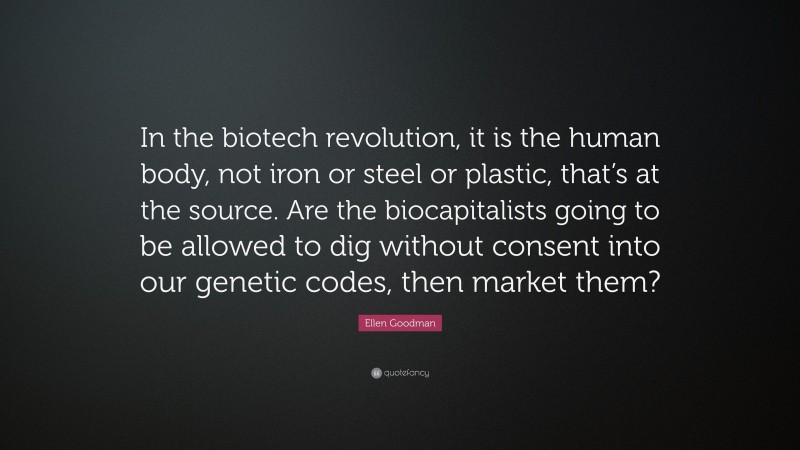 Ellen Goodman Quote: “In the biotech revolution, it is the human body, not iron or steel or plastic, that’s at the source. Are the biocapitalists going to be allowed to dig without consent into our genetic codes, then market them?”
