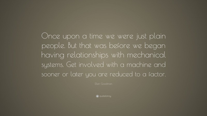Ellen Goodman Quote: “Once upon a time we were just plain people. But that was before we began having relationships with mechanical systems. Get involved with a machine and sooner or later you are reduced to a factor.”