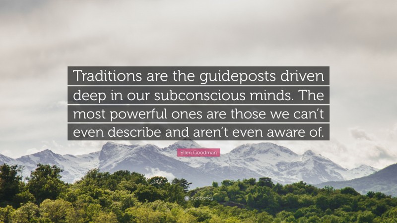 Ellen Goodman Quote: “Traditions are the guideposts driven deep in our subconscious minds. The most powerful ones are those we can’t even describe and aren’t even aware of.”