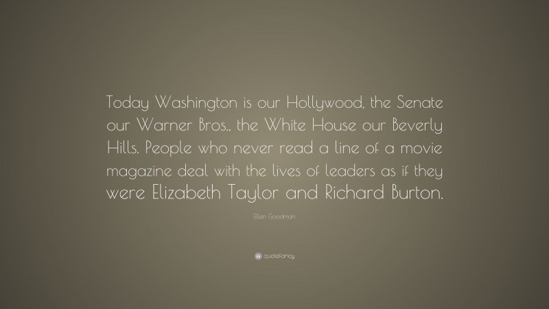 Ellen Goodman Quote: “Today Washington is our Hollywood, the Senate our Warner Bros., the White House our Beverly Hills. People who never read a line of a movie magazine deal with the lives of leaders as if they were Elizabeth Taylor and Richard Burton.”