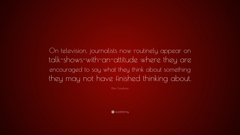 Ellen Goodman Quote: “On television, journalists now routinely appear on talk-shows-with-an-attitude where they are encouraged to say what they think about something they may not have finished thinking about.”