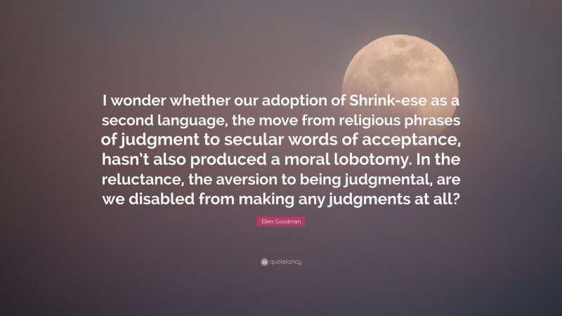 Ellen Goodman Quote: “I wonder whether our adoption of Shrink-ese as a second language, the move from religious phrases of judgment to secular words of acceptance, hasn’t also produced a moral lobotomy. In the reluctance, the aversion to being judgmental, are we disabled from making any judgments at all?”