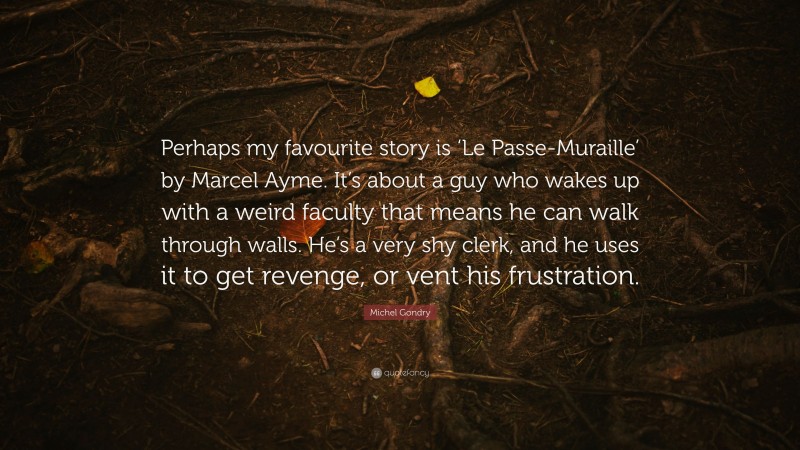 Michel Gondry Quote: “Perhaps my favourite story is ‘Le Passe-Muraille’ by Marcel Ayme. It’s about a guy who wakes up with a weird faculty that means he can walk through walls. He’s a very shy clerk, and he uses it to get revenge, or vent his frustration.”