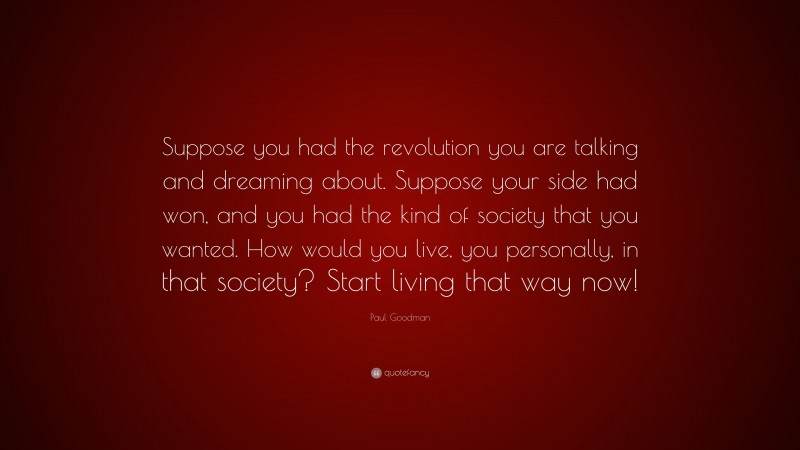 Paul Goodman Quote: “Suppose you had the revolution you are talking and dreaming about. Suppose your side had won, and you had the kind of society that you wanted. How would you live, you personally, in that society? Start living that way now!”