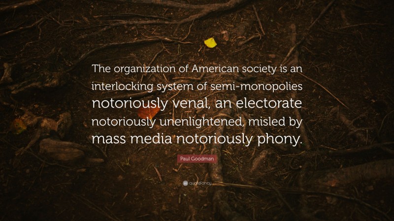 Paul Goodman Quote: “The organization of American society is an interlocking system of semi-monopolies notoriously venal, an electorate notoriously unenlightened, misled by mass media notoriously phony.”