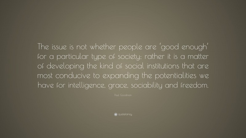 Paul Goodman Quote: “The issue is not whether people are ‘good enough’ for a particular type of society; rather it is a matter of developing the kind of social institutions that are most conducive to expanding the potentialities we have for intelligence, grace, sociability and freedom.”
