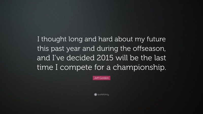 Jeff Gordon Quote: “I thought long and hard about my future this past year and during the offseason, and I’ve decided 2015 will be the last time I compete for a championship.”
